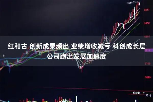 红和古 创新成果频出 业绩增收减亏 科创成长层公司跑出发展加速度
