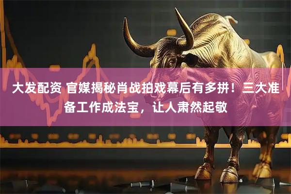 大发配资 官媒揭秘肖战拍戏幕后有多拼！三大准备工作成法宝，让人肃然起敬