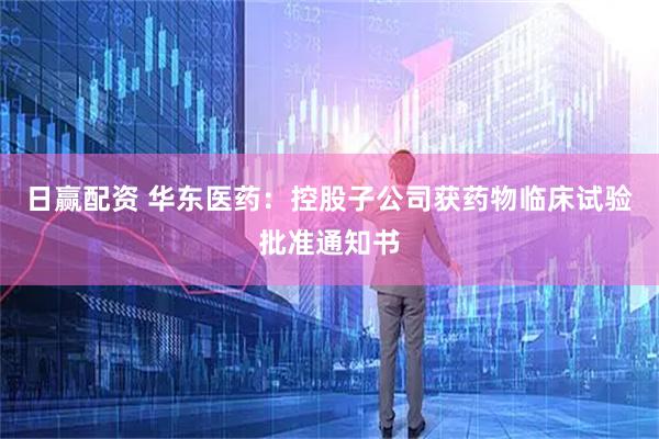 日赢配资 华东医药：控股子公司获药物临床试验批准通知书