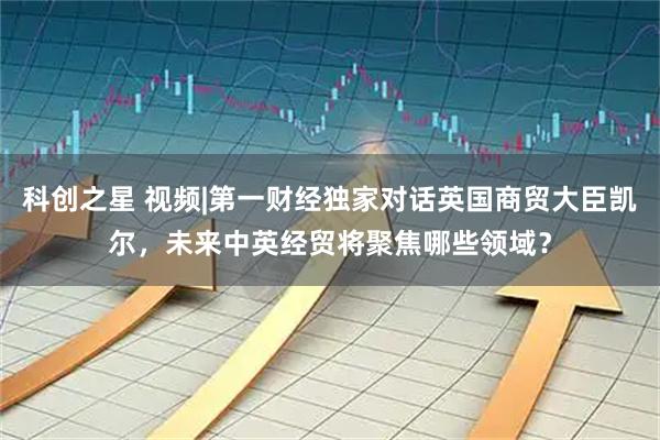 科创之星 视频|第一财经独家对话英国商贸大臣凯尔，未来中英经贸将聚焦哪些领域？