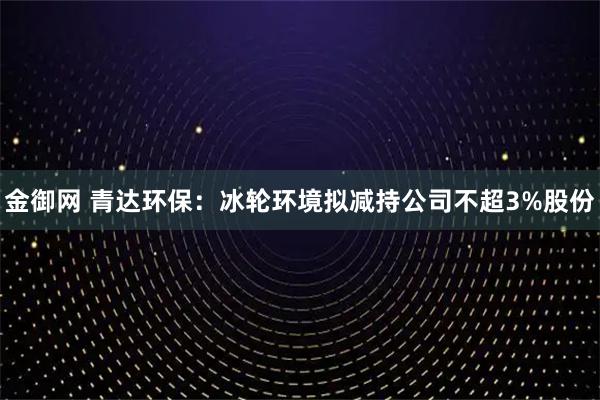 金御网 青达环保：冰轮环境拟减持公司不超3%股份